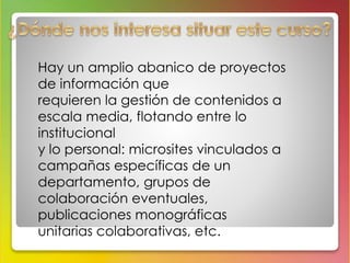 Hay un amplio abanico de proyectos 
de información que 
requieren la gestión de contenidos a 
escala media, flotando entre lo 
institucional 
y lo personal: microsites vinculados a 
campañas específicas de un 
departamento, grupos de 
colaboración eventuales, 
publicaciones monográficas 
unitarias colaborativas, etc. 
 