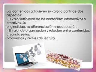 Los contenidos adquieren su valor a partir de dos 
aspectos: 
- El valor intrínseco de los contenidos informativos o 
creativos. Su 
originalidad, su diferenciación y adecuación. 
- El valor de organización y relación entre contenidos, 
creando series, 
propuestas y niveles de lectura. 
 