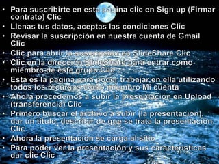 Para suscribirte en esta página clic en Sign up (Firmar contrato) Clic Llenas tus datos, aceptas las condiciones Clic Revisar la suscripción en nuestra cuenta de Gmail Clic Clic para abrir la suscripción en SlideShare Clic Clic en la dirección SlideShare para entrar como miembro de este grupo Clic Esta es la página para poder trabajar en ella utilizando todos los recursos como miembro Mi cuenta Ahora procedemos a subir la presentación en Upload (transferencia) Clic Primero buscar el archivo a subir (la presentación), dar un título, describir de que se trata la presentación. Clic Ahora la presentación se carga al sitio Para poder ver la presentación y sus características dar clic Clic
