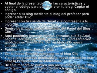 Al final de la presentación ver las características y copiar el código para publicarlo en tu blog. Copiar el código Ingresar a tu blog mediante el blog del profesor para poder editar Clic Ingresar con tu cuenta de Gmail y la contraseña a tu blog Clic Dentro de tu blog, clic en Entradas del Panel del Blog Clic Aquí podemos ingresar nuevas entradas al blog Aquí pegar el código que antes se copió de la presentación publicada en SlideShare. Dar un título a la nueva entrada Publicar la Nueva Entrada Clic Ver la nueva Entrada publicada en el blog Clic Y en el blog aparece publicada la nueva entrada en este caso la Presentación de SlideShare De esta manera se publica una presentación en un Blog para que cualquier usuario lo vea a través de la Web. 