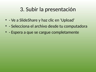 3. Subir la presentación
• - Ve a SlideShare y haz clic en 'Upload'
• - Selecciona el archivo desde tu computadora
• - Espera a que se cargue completamente
 