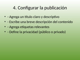 4. Configurar la publicación
• - Agrega un título claro y descriptivo
• - Escribe una breve descripción del contenido
• - Agrega etiquetas relevantes
• - Define la privacidad (público o privado)
 