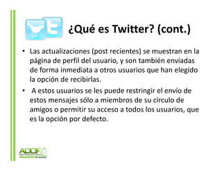 ¿Qué es Twitter? (cont.)
• Las actualizaciones (post recientes) se muestran en la
  página de perfil del usuario, y son también enviadas
  de forma inmediata a otros usuarios que han elegido
  la opción de recibirlas.
• A estos usuarios se les puede restringir el envío de
  estos mensajes sólo a miembros de su círculo de
  amigos o permitir su acceso a todos los usuarios, que
  es la opción por defecto
                   defecto.
 