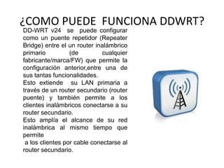 ¿COMO PUEDE FUNCIONA DDWRT?
DD-WRT v24 se puede configurar
como un puente repetidor (Repeater
Bridge) entre el un router inalámbrico
primario          (de         cualquier
fabricante/marca/FW) que permite la
configuración anterior,entre una de
sus tantas funcionalidades.
Esto extiende su LAN primaria a
través de un router secundario (router
puente) y también permite a los
clientes inalámbricos conectarse a su
router secundario.
Esto amplía el alcance de su red
inalámbrica al mismo tiempo que
permite
 a los clientes por cable conectarse al
router secundario.
 