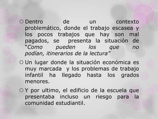  Dentro de un contexto
problemático, donde el trabajo escasea y
los pocos trabajos que hay son mal
pagados, se presenta la situación de
“Como pueden los que no
podían, itinerarios de la lectura”
 Un lugar donde la situación económica es
muy marcada y los problemas de trabajo
infantil ha llegado hasta los grados
menores.
 Y por ultimo, el edificio de la escuela que
presentaba incluso un riesgo para la
comunidad estudiantil.
 