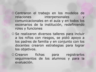  Centraron el trabajo en los modelos de
relaciones interpersonales y
comunicacionales en el aula y en todos los
escenarios de la institución, redefiniendo
roles y funciones
 Se realizaron diversos talleres para incluir
a los niños con riesgos, se pidió apoyo a
los padres de familia y en conjunto con los
docentes crearon estrategias para lograr
los objetivos.
 Crearon fichas para registrarlos
seguimientos de los alumnos y para la
evaluación.
 