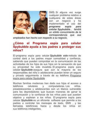 SMS. Si alguna vez surge
                             cualquier problema relativo a
                             cualquiera de estas áreas
                             con un negocio y ha
                             implementado el uso del
                             programa      espía     para
                             celular Spybubble , tendrá
                             un sólido conocimiento de la
                             correspondencia que sus
empleados han hecho con respecto a su negocio.

¿Cómo el Programa espía para celular
Spybubble ayuda a los padres a proteger sus
niños?
El programa espía para celular Spybubble este método de
control dará a los padres mayor comodidad y confianza,
sabiendo que pueden comprobar en la comunicación de las
actividades de los hijos de sus hijos sin la sensación de que
su privacidad ha sido invadida. El programa espía para
celular Spybubble asegura que aún la mayoría de los
responsables del niño o adolescente puedan tener un seguro
y privado seguimiento a través de su teléfono. Programa
espía para celular Spybubble

Muchas familias modernas han dado sus hijos el acceso a
teléfonos    celulares      y   computadoras. Los     niños,
preadolescentes y adolescentes son un blanco vulnerable
para los depredadores que buscan maneras de ganar la
comunicación y la confianza de los niños para que puedan
objetivo y explotan a los niños. El programa espía para
celular Spybubble es un eficiente software que permite a los
padres a controlar los mensajes de texto, SMS , y las
llamadas telefónicas hacia y desde los niños en
sus teléfonos inteligentes.
 