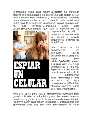 El programa espía para celular Spybubble es el método
efectivo que garantizara a los padres una vida segura de sus
hijos dándoles más confianza y responsabilidad, sabiendo
que pueden comprobar en la comunicación de las actividades
de los hijos de sus hijos sin la sensación de que su privacidad
ha       sido      invadida. El programa        espía      para
celular Spybubble asegura que aún la mayoría de los
                                     responsables del niño o
                                     adolescente puedan tener
                                     un seguro y privado
                                     seguimiento a través de
                                     su teléfono.

                                    Los      padres    de     los
                                    adolescentes               en
                                    particular,           puede
                                    encontrar en el programa
                                    espía                   para
                                    celular Spybubble que val
                                    e la pena la inversión. Los
                                    adolescentes a menudo
                                    llegan a una fase rebelde
                                    durante estos años de la
                                                   adolescencia
                                    difícil. Mantenerse al tanto
                                    de      como    sus     hijos
                                      adolescentes estén intera
                                    ctuando. Programa espía
                                    para celular Spybubble

Programa espía para celular Spybubble es necesario para
garantizar la crianza de los hijos y sus hijos adolescentes se
mantienen seguros y controlados adecuadamente. Usando
Programa espía para celular Spybubble le proporcionará una
oportunidad para que sus hijos adolescentes no están
 