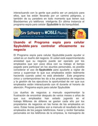 interactuando con la gente que podría ser un perjuicio para
ellos, que los están llevando por un camino peligroso, y
también de su paradero en todo momento que tienen sus
Blackberries y/o teléfonos inteligente. En última instancia el
programa espía para celular Spybubble le da tranquilidad.




Usando el Programa espía para celular
Spybubble para controlar eficazmente su
negocio
El Programa espía para celular Spybubble puede ayudar si
usted es un dueño del negocio. Si usted está experimentando
ansiedad que su negocio puede ser operado por los
empleados que son poco ética con su trabajo el tiempo
pagado para participar en los asuntos personales, es posible
considerar el uso de Spybubble para ayudarle a vigilar de
cerca y supervisar lo que sus empleados están realmente
haciendo cuando usted no está alrededor . Este programa
único y contemporáneo les da a los propietarios de negocios
y la gestión de los ejecutivos la oportunidad de ver que sus
empleados están interactuando con él durante el horario de
atención. Programa espía para celular Spybubble

Los dueños de negocios a menudo experimentan la
frustración de encontrar después de varios meses o años de
que sus empleados han estado jugando en el
trabajo. Millones de dólares se gastan cada año por los
propietarios de negocios en las horas de los empleados en
vano. Estas horas perdidas son a menudo el resultado de los
empleados de los juegos telefónicos, hacer y recibir llamadas
personales en los teléfonos de la empresa, la mensajería de
 