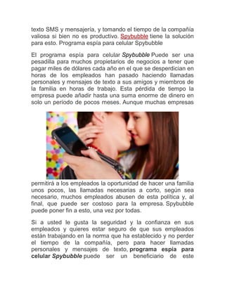 texto SMS y mensajería, y tomando el tiempo de la compañía
valiosa si bien no es productivo. Spybubble tiene la solución
para esto. Programa espía para celular Spybubble

El programa espía para celular Spybubble Puede ser una
pesadilla para muchos propietarios de negocios a tener que
pagar miles de dólares cada año en el que se desperdician en
horas de los empleados han pasado haciendo llamadas
personales y mensajes de texto a sus amigos y miembros de
la familia en horas de trabajo. Esta pérdida de tiempo la
empresa puede añadir hasta una suma enorme de dinero en
solo un período de pocos meses. Aunque muchas empresas




permitirá a los empleados la oportunidad de hacer una familia
unos pocos, las llamadas necesarias a corto, según sea
necesario, muchos empleados abusen de esta política y, al
final, que puede ser costoso para la empresa. Spybubble
puede poner fin a esto, una vez por todas.

Si a usted le gusta la seguridad y la confianza en sus
empleados y quieres estar seguro de que sus empleados
están trabajando en la norma que ha establecido y no perder
el tiempo de la compañía, pero para hacer llamadas
personales y mensajes de texto, programa espía para
celular Spybubble puede ser un beneficiario de este
 
