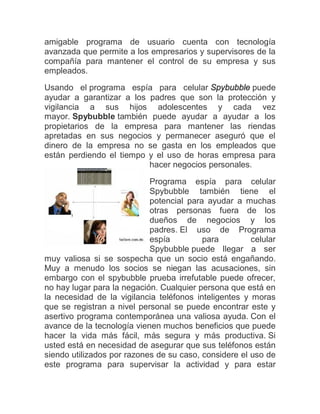 amigable programa de usuario cuenta con tecnología
avanzada que permite a los empresarios y supervisores de la
compañía para mantener el control de su empresa y sus
empleados.
Usando el programa espía para celular Spybubble puede
ayudar a garantizar a los padres que son la protección y
vigilancia a sus hijos adolescentes y cada vez
mayor. Spybubble también puede ayudar a ayudar a los
propietarios de la empresa para mantener las riendas
apretadas en sus negocios y permanecer aseguró que el
dinero de la empresa no se gasta en los empleados que
están perdiendo el tiempo y el uso de horas empresa para
                          hacer negocios personales.

                            Programa espía para celular
                            Spybubble también tiene el
                            potencial para ayudar a muchas
                            otras personas fuera de los
                            dueños de negocios y los
                            padres. El uso de Programa
                            espía         para         celular
                            Spybubble puede llegar a ser
muy valiosa si se sospecha que un socio está engañando.
Muy a menudo los socios se niegan las acusaciones, sin
embargo con el spybubble prueba irrefutable puede ofrecer,
no hay lugar para la negación. Cualquier persona que está en
la necesidad de la vigilancia teléfonos inteligentes y moras
que se registran a nivel personal se puede encontrar este y
asertivo programa contemporánea una valiosa ayuda. Con el
avance de la tecnología vienen muchos beneficios que puede
hacer la vida más fácil, más segura y más productiva. Si
usted está en necesidad de asegurar que sus teléfonos están
siendo utilizados por razones de su caso, considere el uso de
este programa para supervisar la actividad y para estar
 