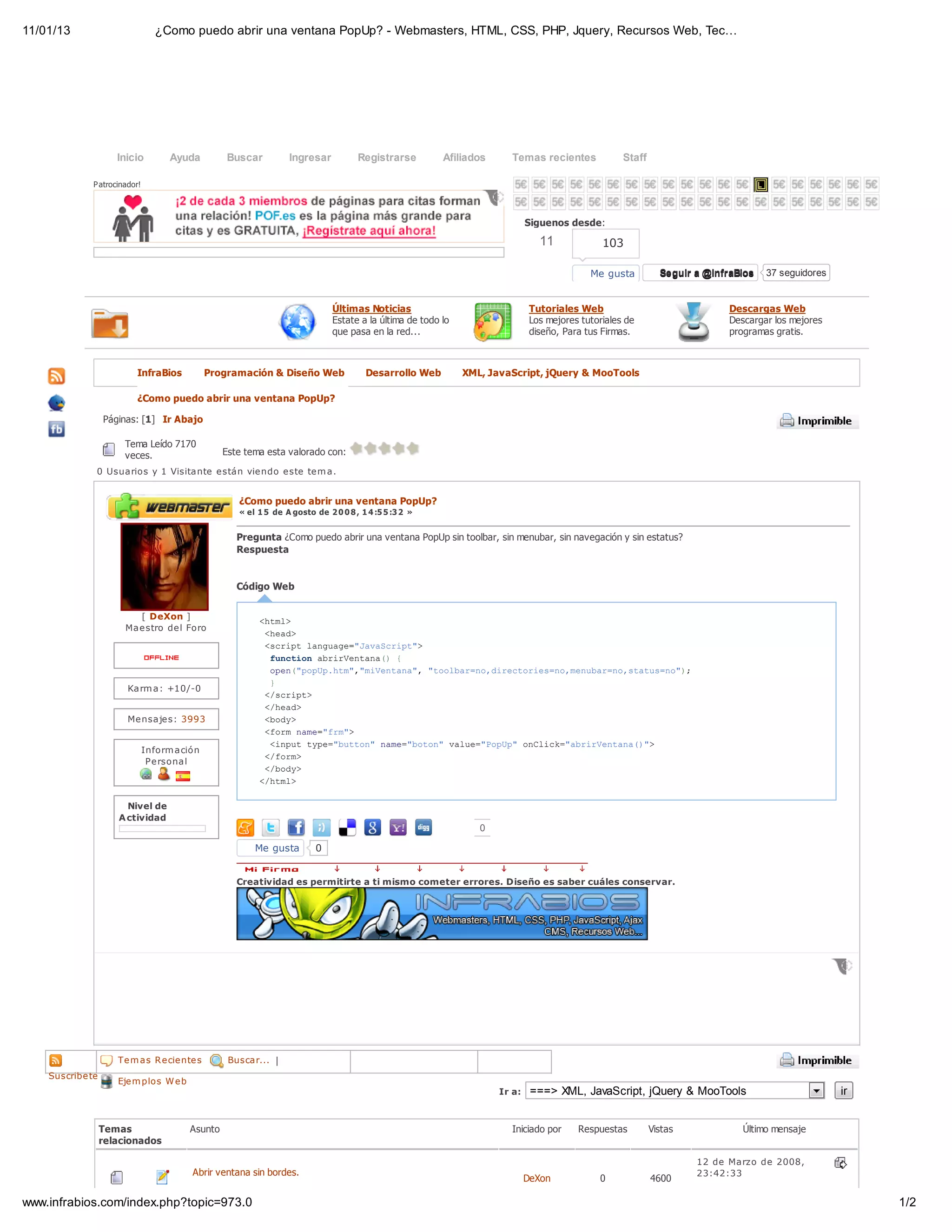 11/01/13                         ¿Como puedo abrir una ventana PopUp? - Webmasters, HTML, CSS, PHP, Jquery, Recursos Web, Tec…




                     Inicio         Ayuda         Buscar          Ingresar           Registrarse         Afiliados     Temas recientes              Staff

              P atrocinador!



                                                                                                                             Siguenos desde:

                                                                                                                                11             103

                                                                                                                                            Me gusta          Seguir a @InfraBios   37 seguidores


                                                                              Últimas Noticias                                Tutoriales Web                                Descargas Web
                                                                              Estate a la última de todo lo                   Los mejores tutoriales de                     Descargar los mejores
                                                                              que pasa en la red...                           diseño, Para tus Firmas.                      programas gratis.



                          InfraBios           Programación & Diseño Web                 Desarrollo Web        XML, JavaScript, jQuery & MooTools

                          ¿Como puedo abrir una ventana PopUp?

                  Páginas: [1] Ir Abajo

                       Tema Leído 7170
                       veces.                     Este tema esta valorado con:
               0 Usuarios y 1 Visitante e stán vie ndo e ste te m a.


                                                     ¿Como puedo abrir una ventana PopUp?
                                                     « el 1 5 de A gosto de 2 0 0 8 , 1 4 :5 5 :3 2 »


                                                     Pregunta ¿Como puedo abrir una ventana PopUp sin toolbar, sin menubar, sin navegación y sin estatus?
                                                     Respuesta


                                                     Código Web


                         [ DeXon ]                        <tl
                                                           hm>
                       Mae stro de l Foro
                                                           <ed
                                                            ha>
                                                           <citlnug=JvSrp"
                                                            srp agae"aacit>
                                                            fnto arretn( {
                                                             ucin biVnaa)
                                                            oe(ppphm,mVnaa,"ola=odrcoisn,eua=osau=o)
                                                             pn"oU.t""ietn" tobrn,ietre=omnbrn,ttsn";
                                                            }
                        Karm a: +10/-0
                                                           <srp>
                                                            /cit
                                                           <ha>
                                                            /ed
                        Me nsaje s: 3993                   <oy
                                                            bd>
                                                           <omnm=fm>
                                                            fr ae"r"
                                                            <nu tp=bto"nm=btn vle"oU"oCik"biVnaa)>
                                                             ipt ye"utn ae"oo" au=Ppp nlc=arretn("
                               Inform ación
                                                           <fr>
                                                            /om
                                Pe rsonal
                                                           <bd>
                                                            /oy
                                                          <hm>
                                                           /tl

                       Nivel de
                     A ctividad
                                                                                                                 0

                                                         Me gusta         0


                                                     Creatividad es permitirte a ti mismo cometer errores. Diseño es saber cuáles conservar.




                  Páginas: as R e cie nte s
                     Te m [1] Ir Arriba            Buscar... |
    Suscribe te
                     Eje m plos W e b
                                                                                                                     Ir a:    ===> XML, JavaScript, jQuery & MooTools                               ir


                  Temas                  Asunto                                                                        Iniciado por      Respuestas         Vistas             Último mensaje
                  relacionados

                                                                                                                                                                     12 de Marzo de 2008,
                                         Abrir ventana sin bordes.                                                                                                   23:42:33
                                                                                                                             DeXon            0             4600

www.infrabios.com/index.php?topic=973.0                                                                                                                                                                  1/2
 