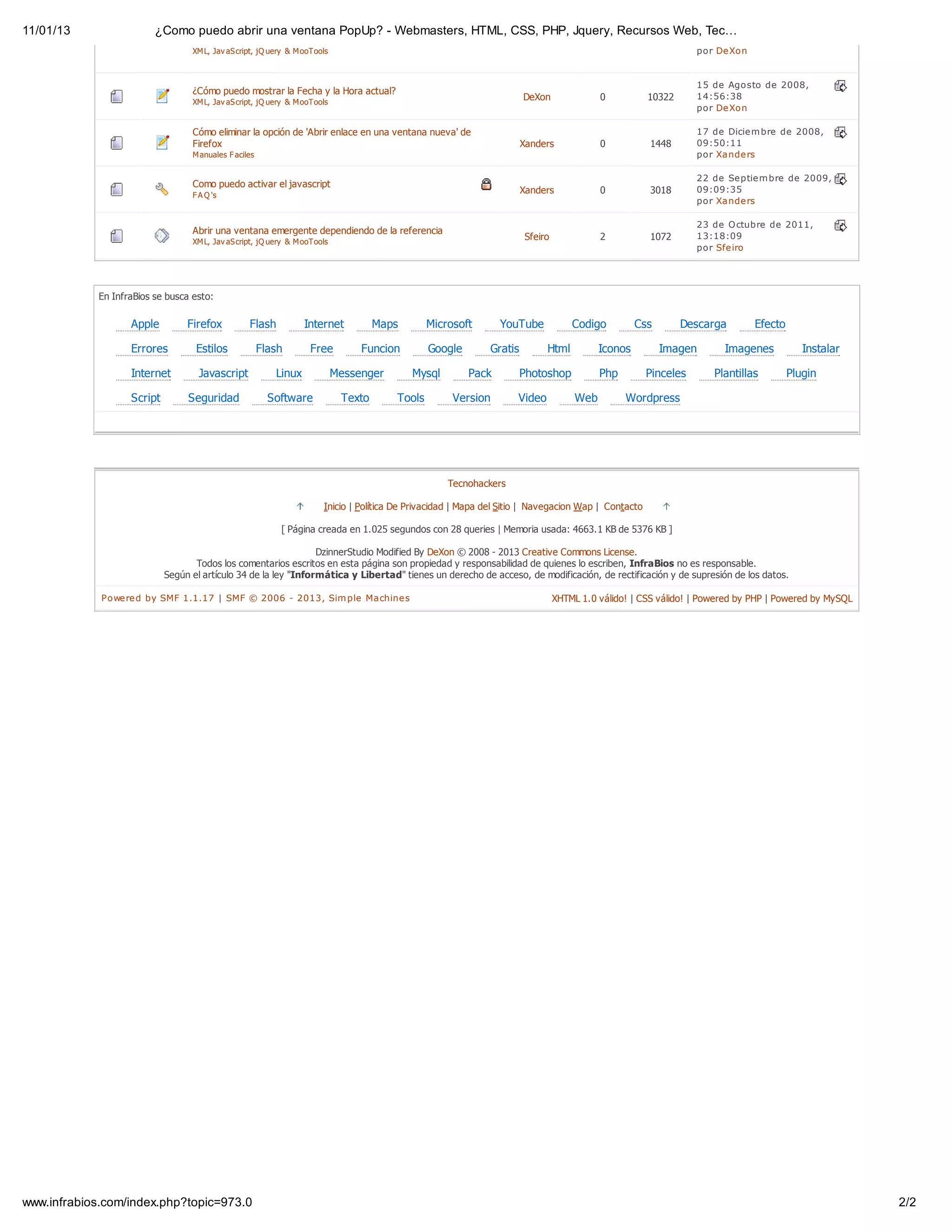 11/01/13                 ¿Como puedo abrir una ventana PopUp? - Webmasters, HTML, CSS, PHP, Jquery, Recursos Web, Tec…
                                  XM L, Jav aS cript, jQ uery & M ooTools                                                                                        por De Xon


                                                                                                                                                                 15 de Agosto de 2008,
                                  ¿Cómo puedo mostrar la Fecha y la Hora actual?
                                                                                                                       DeXon               0          10322      14:56:38
                                  XM L, Jav aS cript, jQ uery & M ooTools
                                                                                                                                                                 por De Xon

                                  Cómo eliminar la opción de 'Abrir enlace en una ventana nueva' de                                                              17 de Dicie m bre de 2008,
                                  Firefox                                                                              Xanders             0          1448       09:50:11
                                  M anuales F aciles                                                                                                             por Xande rs

                                                                                                                                                                 22 de Se ptie m bre de 2009,
                                  Como puedo activar el javascript
                                                                                                                       Xanders             0          3018       09:09:35
                                  F A Q 's
                                                                                                                                                                 por Xande rs

                                                                                                                                                                 23 de O ctubre de 2011,
                                  Abrir una ventana emergente dependiendo de la referencia
                                                                                                                       Sfeiro              2          1072       13:18:09
                                  XM L, Jav aS cript, jQ uery & M ooTools
                                                                                                                                                                 por Sfe iro




            En InfraBios se busca esto:

                   Apple         Firefox          Flash           Internet           Maps       Microsoft       YouTube             Codigo          Css       Descarga        Efecto

                   Errores         Estilos             Flash       Free          Funcion        Google        Gratis         Html          Iconos         Imagen      Imagenes            Instalar

                   Internet         Javascript            Linux             Messenger       Mysql        Pack          Photoshop           Php        Pinceles      Plantillas         Plugin

                   Script        Seguridad               Software            Texto      Tools        Version         Video           Web         Wordpress




                                                                                                    Tecnohackers

                                                                       Inicio | Política De Privacidad | Mapa del Sitio | Navegacion Wap | Contacto

                                                           [ Página creada en 1.025 segundos con 28 queries | Memoria usada: 4663.1 KB de 5376 KB ]

                                                                 DzinnerStudio Modified By DeXon © 2008 - 2013 Creative Commons License.
                                   Todos los comentarios escritos en esta página son propiedad y responsabilidad de quienes lo escriben, InfraBios no es responsable.
                            Según el artículo 34 de la ley "Informática y Libertad" tienes un derecho de acceso, de modificación, de rectificación y de supresión de los datos.

             Powe re d by SMF 1.1.17 | SMF © 2006 - 2013, Sim ple Machine s                                                     XHTML 1.0 válido! | CSS válido! | Powered by PHP | Powered by MySQL




www.infrabios.com/index.php?topic=973.0                                                                                                                                                               2/2
 