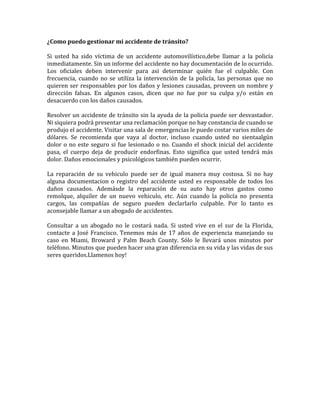 ¿Como puedo gestionar mi accidente de tránsito?
Si usted ha sido víctima de un accidente automovilístico,debe llamar a la policía
inmediatamente. Sin un informe del accidente no hay documentación de lo ocurrido.
Los oficiales deben intervenir para asi determinar quién fue el culpable. Con
frecuencia, cuando no se utiliza la intervención de la policía, las personas que no
quieren ser responsables por los daños y lesiones causadas, proveen un nombre y
dirección falsas. En algunos casos, dicen que no fue por su culpa y/o están en
desacuerdo con los daños causados.
Resolver un accidente de tránsito sin la ayuda de la policia puede ser desvastador.
Ni siquiera podrá presentar una reclamación porque no hay constancia de cuando se
produjo el accidente. Visitar una sala de emergencias le puede costar varios miles de
dólares. Se recomienda que vaya al doctor, incluso cuando usted no sientaalgún
dolor o no este seguro si fue lesionado o no. Cuando el shock inicial del accidente
pasa, el cuerpo deja de producir endorfinas. Esto significa que usted tendrá más
dolor. Daños emocionales y psicológicos también pueden ocurrir.
La reparación de su vehiculo puede ser de igual manera muy costosa. Si no hay
alguna documentacion o registro del accidente usted es responsable de todos los
daños causados. Ademásde la reparación de su auto hay otros gastos como
remolque, alquiler de un nuevo vehiculo, etc. Aún cuando la policía no presenta
cargos, las compañías de seguro pueden declarlarlo culpable. Por lo tanto es
aconsejable llamar a un abogado de accidentes.
Consultar a un abogado no le costará nada. Si usted vive en el sur de la Florida,
contacte a José Francisco. Tenemos más de 17 años de experiencia manejando su
caso en Miami, Broward y Palm Beach County. Sólo le llevará unos minutos por
teléfono. Minutos que pueden hacer una gran diferencia en su vida y las vidas de sus
seres queridos.Llamenos hoy!

 