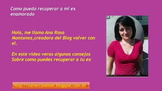 Hola, me llamo Ana Rosa
Montanez,creadora del Blog volver con
el.
En este video veras algunos consejos
Sobre como puedes recuperar a tu ex
http://volverconelnet.blogspot.com.es
Como puedo recuperar a mi ex
enamorado
 