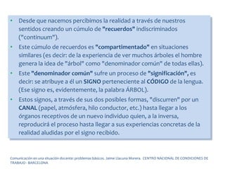 • Desde que nacemos percibimos la realidad a través de nuestros
sentidos creando un cúmulo de "recuerdos" indiscriminados
("continuum").
• Este cúmulo de recuerdos es "compartimentado" en situaciones
similares (es decir: de la experiencia de ver muchos árboles el hombre
genera la idea de "árbol" como "denominador común" de todas ellas).
• Este "denominador común" sufre un proceso de "significación", es
decir: se atribuye a él un SIGNO perteneciente al CÓDIGO de la lengua.
(Ese signo es, evidentemente, la palabra ÁRBOL).
• Estos signos, a través de sus dos posibles formas, "discurren" por un
CANAL (papel, atmósfera, hilo conductor, etc.) hasta llegar a los
órganos receptivos de un nuevo individuo quien, a la inversa,
reproducirá el proceso hasta llegar a sus experiencias concretas de la
realidad aludidas por el signo recibido.
Comunicación en una situación docente: problemas básicos. Jaime Llacuna Morera. CENTRO NACIONAL DE CONDICIONES DE
TRABAJO - BARCELONA
 
