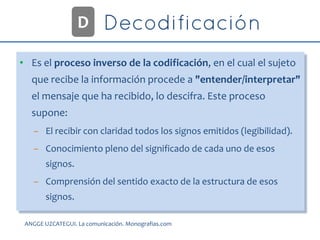 • Es el proceso inverso de la codificación, en el cual el sujeto
que recibe la información procede a "entender/interpretar"
el mensaje que ha recibido, lo descifra. Este proceso
supone:
– El recibir con claridad todos los signos emitidos (legibilidad).
– Conocimiento pleno del significado de cada uno de esos
signos.
– Comprensión del sentido exacto de la estructura de esos
signos.
D
ANGGE UZCATEGUI. La comunicación. Monografias.com
 