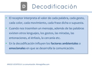 • El receptor interpreta el valor de cada palabra, cada gesto,
cada color, cada movimiento, cada frase dicha o supuesta.
• Cuando nos trasmiten un mensaje, además de las palabras
existen otros lenguajes, los gestos, las miradas, las
entonaciones, el énfasis, la cercanía etc.
• En la decodificación influyen los factores ambientales o
emocionales en que se desarrolla la comunicación.
D
ANGGE UZCATEGUI. La comunicación. Monografias.com
 