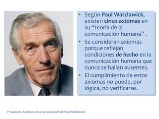 • Según Paul Watzlawick,
existen cinco axiomas en
su “teoría de la
comunicación humana” .
• Se consideran axiomas
porque reflejan
condiciones de hecho en la
comunicación humana que
nunca se hallan ausentes.
• El cumplimiento de estos
axiomas no puede, por
lógica, no verificarse.
P. Gallardo. Axiomas de la comunicación de Paul Watzlawick
 