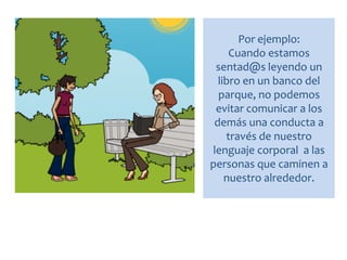 Por ejemplo:
Cuando estamos
sentad@s leyendo un
libro en un banco del
parque, no podemos
evitar comunicar a los
demás una conducta a
través de nuestro
lenguaje corporal a las
personas que caminen a
nuestro alrededor.
 