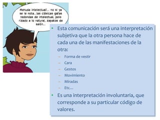 • Esta comunicación será una interpretación
subjetiva que la otra persona hace de
cada una de las manifestaciones de la
otra:
– Forma de vestir
– Cara
– Gestos
– Movimiento
– Miradas
– Etc…
• Es una interpretación involuntaria, que
corresponde a su particular código de
valores.
 