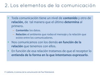 • Toda comunicación tiene un nivel de contenido y otro de
relación, de tal manera que el último determina al
primero.
– Contenido: los datos.
– Relación: el ambiente que rodea el mensaje y la relación que
existe entre los comunicadores.
• Nos comunicamos con los demás en función de la
relación que tenemos con ellos.
• En función de esa relación tratamos de que el receptor lo
entienda de la forma en la que intentamos expresarlo.
P. Gallardo. A xiomas de la comunicación de Paul Watzlawick
 