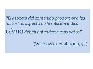 “El aspecto del contenido proporciona los
‘datos’, el aspecto de la relación indica
cómodeben entenderse esos datos”
(Watzlawick et al. 2000, 55)
 