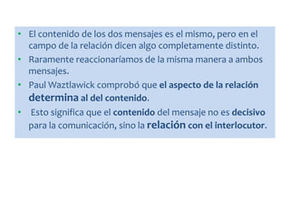 • El contenido de los dos mensajes es el mismo, pero en el
campo de la relación dicen algo completamente distinto.
• Raramente reaccionaríamos de la misma manera a ambos
mensajes.
• Paul Waztlawick comprobó que el aspecto de la relación
determina al del contenido.
• Esto significa que el contenido del mensaje no es decisivo
para la comunicación, sino la relación con el interlocutor.
 