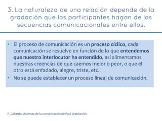 • El proceso de comunicación es un proceso cíclico, cada
comunicación se resuelve en función de lo que entendemos
que nuestro interlocutor ha entendido, así alimentamos
nuestras creencias de que caemos mejor o peor, o que el
otro está enfadado, alegre, triste, etc.
• No se puede establecer un proceso lineal de comunicación.
P. Gallardo. Axiomas de la comunicación de Paul Watzlawick
 