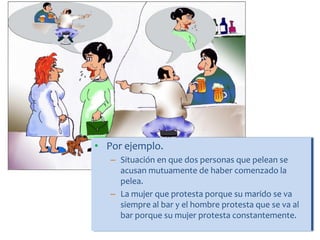 • Por ejemplo.
– Situación en que dos personas que pelean se
acusan mutuamente de haber comenzado la
pelea.
– La mujer que protesta porque su marido se va
siempre al bar y el hombre protesta que se va al
bar porque su mujer protesta constantemente.
 