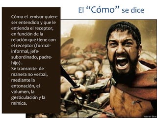 El “Cómo” se dice
Cómo el emisor quiere
ser entendido y que le
entienda el receptor,
en función de la
relación que tiene con
el receptor (formal-
informal, jefe-
subordinado, padre-
hijo) .
Se transmite de
manera no verbal,
mediante la
entonación, el
volumen, la
gesticulación y la
mímica.
 