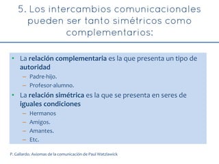 • La relación complementaria es la que presenta un tipo de
autoridad
– Padre-hijo.
– Profesor-alumno.
• La relación simétrica es la que se presenta en seres de
iguales condiciones
– Hermanos
– Amigos.
– Amantes.
– Etc.
P. Gallardo. Axiomas de la comunicación de Paul Watzlawick
 