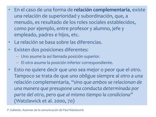 • En el caso de una forma de relación complementaria, existe
una relación de superioridad y subordinación, que, a
menudo, es resultado de los roles sociales establecidos,
como por ejemplo, entre profesor y alumno, jefe y
empleado, padres e hijos, etc.
• La relación se basa sobre las diferencias.
• Existen dos posiciones diferentes:
– Uno asume la así llamada posición superior.
– El otro asume la posición inferior correspondiente.
• Esto no quiere decir que uno sea mejor o peor que el otro.
Tampoco se trata de que uno obligue siempre al otro a una
relación complementaria, “sino que ambos se relacionan de
una manera que presupone una conducta determinada por
parte del otro, pero que al mismo tiempo la condiciona”
(Watzlawick et al. 2000, 70)
P. Gallardo. Axiomas de la comunicación de Paul Watzlawick
 