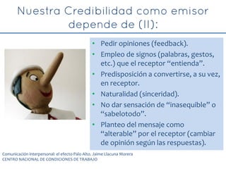 • Pedir opiniones (feedback).
• Empleo de signos (palabras, gestos,
etc.) que el receptor “entienda”.
• Predisposición a convertirse, a su vez,
en receptor.
• Naturalidad (sinceridad).
• No dar sensación de “inasequible” o
“sabelotodo”.
• Planteo del mensaje como
“alterable” por el receptor (cambiar
de opinión según las respuestas).
Comunicación interpersonal: el efecto Palo Alto. Jaime Llacuna Morera
CENTRO NACIONAL DE CONDICIONES DE TRABAJO
 
