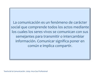 La comunicación es un fenómeno de carácter
social que comprende todos los actos mediante
los cuales los seres vivos se comunican con sus
semejantes para transmitir o intercambiar
información. Comunicar significa poner en
común e implica compartir.
Teoría de la Comunicación. 2009. Inca-Cea Profesional
 
