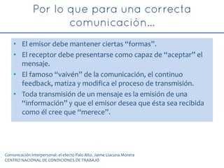 • El emisor debe mantener ciertas “formas”.
• El receptor debe presentarse como capaz de “aceptar” el
mensaje.
• El famoso “vaivén” de la comunicación, el continuo
feedback, matiza y modifica el proceso de transmisión.
• Toda transmisión de un mensaje es la emisión de una
“información” y que el emisor desea que ésta sea recibida
como él cree que “merece”.
Comunicación interpersonal: el efecto Palo Alto. Jaime Llacuna Morera
CENTRO NACIONAL DE CONDICIONES DE TRABAJO
 