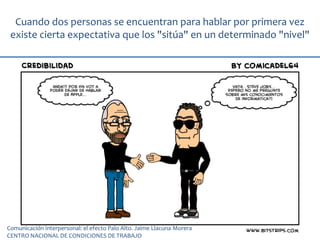 Cuando dos personas se encuentran para hablar por primera vez
existe cierta expectativa que los "sitúa" en un determinado "nivel"
Comunicación interpersonal: el efecto Palo Alto. Jaime Llacuna Morera
CENTRO NACIONAL DE CONDICIONES DE TRABAJO
 