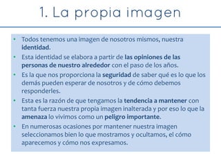 • Todos tenemos una imagen de nosotros mismos, nuestra
identidad.
• Esta identidad se elabora a partir de las opiniones de las
personas de nuestro alrededor con el paso de los años.
• Es la que nos proporciona la seguridad de saber qué es lo que los
demás pueden esperar de nosotros y de cómo debemos
responderles.
• Esta es la razón de que tengamos la tendencia a mantener con
tanta fuerza nuestra propia imagen inalterada y por eso lo que la
amenaza lo vivimos como un peligro importante.
• En numerosas ocasiones por mantener nuestra imagen
seleccionamos bien lo que mostramos y ocultamos, el cómo
aparecemos y cómo nos expresamos.
 
