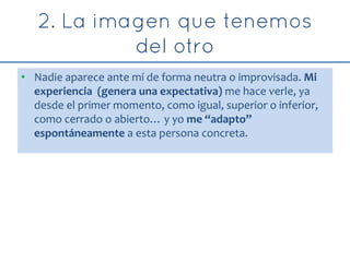 • Nadie aparece ante mí de forma neutra o improvisada. Mi
experiencia (genera una expectativa) me hace verle, ya
desde el primer momento, como igual, superior o inferior,
como cerrado o abierto… y yo me “adapto”
espontáneamente a esta persona concreta.
 
