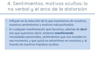 • Influyen en la selección de lo que mostramos de nosotros,
nuestros sentimientos y motivos más profundos.
• En cualquier manifestación que hacemos, además de decir
eso que queremos decir, estamos manifestando
necesidades personales, sentimientos que nos inundan en
ese momento, y que quizá no advertimos en nosotros y, el
mundo de nuestros impulsos ocultos.
 