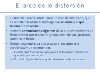 • Cuando hablamos construimos un arco de distorsión, que
es la distancia entre el mensaje que se emite y el que
finalmente se recibe.
• Siempre comunicamos algo más de lo que pretendemos de
forma verbal, por medio de gestos, tono de voz, posturas,
sudor en la frente…
• Distorsiona mucho ya que crea en el receptor una
perplejidad y un no entender.
– Cuando digo “no te preocupes, que estoy tranquilo” con una voz
quebrada por la emoción.
– O cuando alguien habla muy autoritariamente de democracia.
 