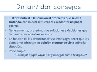 • El R presenta al E la solución al problema que se está
tratando, con lo cual se fuerza al E a adoptar un papel
pasivo.
• Generalmente, preferimos las soluciones y decisiones que
tomamos por nosotros mismos.
• En función de las circunstancias solemos agradecer que los
demás nos ofrezcan su opinión o punto de vista sobre la
situación.
• Por ejemplo:
“Lo mejor es que vayas allá y lo hagas cómo te digo…“
 