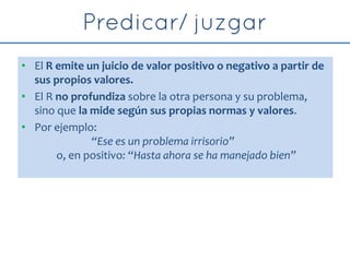 • El R emite un juicio de valor positivo o negativo a partir de
sus propios valores.
• El R no profundiza sobre la otra persona y su problema,
sino que la mide según sus propias normas y valores.
• Por ejemplo:
“Ese es un problema irrisorio”
o, en positivo: “Hasta ahora se ha manejado bien”
 