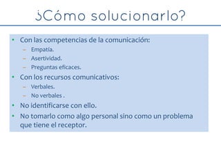 • Con las competencias de la comunicación:
– Empatía.
– Asertividad.
– Preguntas eficaces.
• Con los recursos comunicativos:
– Verbales.
– No verbales .
• No identificarse con ello.
• No tomarlo como algo personal sino como un problema
que tiene el receptor.
 