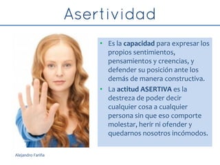 • Es la capacidad para expresar los
propios sentimientos,
pensamientos y creencias, y
defender su posición ante los
demás de manera constructiva.
• La actitud ASERTIVA es la
destreza de poder decir
cualquier cosa a cualquier
persona sin que eso comporte
molestar, herir ni ofender y
quedarnos nosotros incómodos.
Alejandro Fariña
 