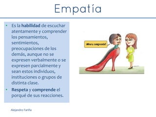 • Es la habilidad de escuchar
atentamente y comprender
los pensamientos,
sentimientos,
preocupaciones de los
demás, aunque no se
expresen verbalmente o se
expresen parcialmente y
sean estos individuos,
instituciones o grupos de
distinta clase.
• Respeta y comprende el
porqué de sus reacciones.
Alejandro Fariña
 