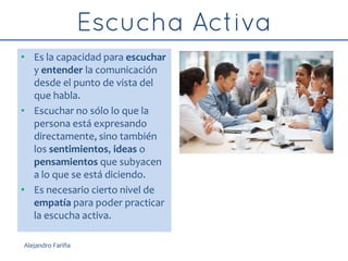 • Es la capacidad para escuchar
y entender la comunicación
desde el punto de vista del
que habla.
• Escuchar no sólo lo que la
persona está expresando
directamente, sino también
los sentimientos, ideas o
pensamientos que subyacen
a lo que se está diciendo.
• Es necesario cierto nivel de
empatía para poder practicar
la escucha activa.
Alejandro Fariña
 