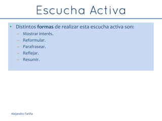 • Distintos formas de realizar esta escucha activa son:
– Mostrar interés.
– Reformular.
– Parafrasear.
– Reflejar.
– Resumir.
Alejandro Fariña
 