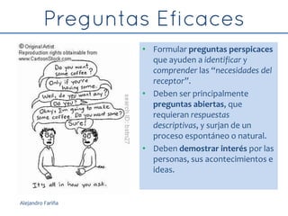 • Formular preguntas perspicaces
que ayuden a identificar y
comprender las “necesidades del
receptor”.
• Deben ser principalmente
preguntas abiertas, que
requieran respuestas
descriptivas, y surjan de un
proceso espontáneo o natural.
• Deben demostrar interés por las
personas, sus acontecimientos e
ideas.
Alejandro Fariña
 