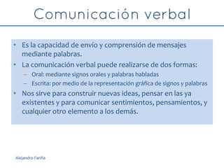 • Es la capacidad de envío y comprensión de mensajes
mediante palabras.
• La comunicación verbal puede realizarse de dos formas:
– Oral: mediante signos orales y palabras habladas
– Escrita: por medio de la representación gráfica de signos y palabras
• Nos sirve para construir nuevas ideas, pensar en las ya
existentes y para comunicar sentimientos, pensamientos, y
cualquier otro elemento a los demás.
Alejandro Fariña
 